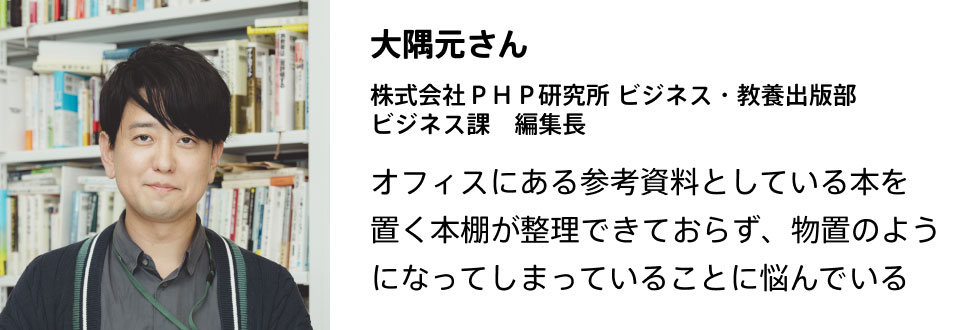 大隅元さん 株式会社ＰＨＰ研究所 ビジネス・教養出版部　ビジネス課　編集長  オフィスにある参考資料としている本を置く本棚が整理できておらず、物置のようになってしまっていることに悩んでいる